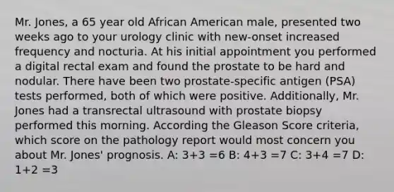 Mr. Jones, a 65 year old African American male, presented two weeks ago to your urology clinic with new-onset increased frequency and nocturia. At his initial appointment you performed a digital rectal exam and found the prostate to be hard and nodular. There have been two prostate-specific antigen (PSA) tests performed, both of which were positive. Additionally, Mr. Jones had a transrectal ultrasound with prostate biopsy performed this morning. According the Gleason Score criteria, which score on the pathology report would most concern you about Mr. Jones' prognosis. A: 3+3 =6 B: 4+3 =7 C: 3+4 =7 D: 1+2 =3