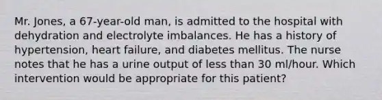 Mr. Jones, a 67-year-old man, is admitted to the hospital with dehydration and electrolyte imbalances. He has a history of hypertension, heart failure, and diabetes mellitus. The nurse notes that he has a urine output of less than 30 ml/hour. Which intervention would be appropriate for this patient?