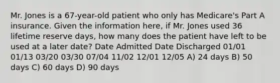 Mr. Jones is a 67-year-old patient who only has Medicare's Part A insurance. Given the information here, if Mr. Jones used 36 lifetime reserve days, how many does the patient have left to be used at a later date? Date Admitted Date Discharged 01/01 01/13 03/20 03/30 07/04 11/02 12/01 12/05 A) 24 days B) 50 days C) 60 days D) 90 days