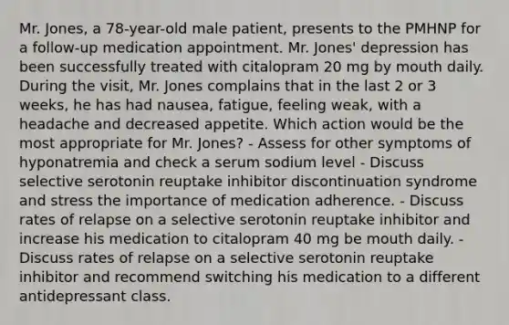 Mr. Jones, a 78-year-old male patient, presents to the PMHNP for a follow-up medication appointment. Mr. Jones' depression has been successfully treated with citalopram 20 mg by mouth daily. During the visit, Mr. Jones complains that in the last 2 or 3 weeks, he has had nausea, fatigue, feeling weak, with a headache and decreased appetite. Which action would be the most appropriate for Mr. Jones? - Assess for other symptoms of hyponatremia and check a serum sodium level - Discuss selective serotonin reuptake inhibitor discontinuation syndrome and stress the importance of medication adherence. - Discuss rates of relapse on a selective serotonin reuptake inhibitor and increase his medication to citalopram 40 mg be mouth daily. - Discuss rates of relapse on a selective serotonin reuptake inhibitor and recommend switching his medication to a different antidepressant class.