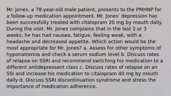 Mr. Jones, a 78-year-old male patient, presents to the PMHNP for a follow-up medication appointment. Mr. Jones' depression has been successfully treated with citalopram 20 mg by mouth daily. During the visit, Mr. Jones complains that in the last 2 or 3 weeks, he has had nausea, fatigue, feeling weak, with a headache and decreased appetite. Which action would be the most appropriate for Mr. Jones? a. Assess for other symptoms of hyponatremia and check a serum sodium level b. Discuss rates of relapse on SSRI and recommend switching his medication to a different antidepressant class c. Discuss rates of relapse on an SSI and increase his medication to citalopram 40 mg by mouth daily d. Discuss SSRI discontinuation syndrome and stress the importance of medication adherence.