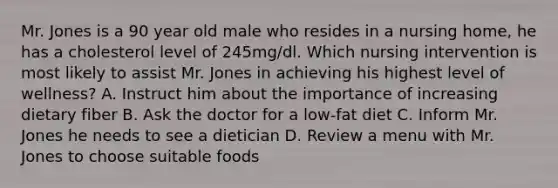 Mr. Jones is a 90 year old male who resides in a nursing home, he has a cholesterol level of 245mg/dl. Which nursing intervention is most likely to assist Mr. Jones in achieving his highest level of wellness? A. Instruct him about the importance of increasing dietary fiber B. Ask the doctor for a low-fat diet C. Inform Mr. Jones he needs to see a dietician D. Review a menu with Mr. Jones to choose suitable foods