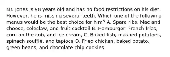 Mr. Jones is 98 years old and has no food restrictions on his diet. However, he is missing several teeth. Which one of the following menus would be the best choice for him? A. Spare ribs, Mac and cheese, coleslaw, and fruit cocktail B. Hamburger, French fries, corn on the cob, and ice cream, C. Baked fish, mashed potatoes, spinach soufflé, and tapioca D. Fried chicken, baked potato, green beans, and chocolate chip cookies