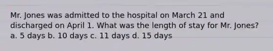 Mr. Jones was admitted to the hospital on March 21 and discharged on April 1. What was the length of stay for Mr. Jones? a. 5 days b. 10 days c. 11 days d. 15 days