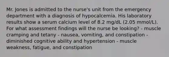 Mr. Jones is admitted to the nurse's unit from the emergency department with a diagnosis of hypocalcemia. His laboratory results show a serum calcium level of 8.2 mg/dL (2.05 mmol/L). For what assessment findings will the nurse be looking? - muscle cramping and tetany - nausea, vomiting, and constipation - diminished cognitive ability and hypertension - muscle weakness, fatigue, and constipation