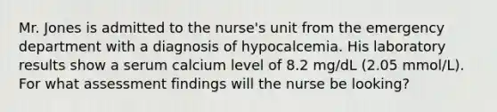 Mr. Jones is admitted to the nurse's unit from the emergency department with a diagnosis of hypocalcemia. His laboratory results show a serum calcium level of 8.2 mg/dL (2.05 mmol/L). For what assessment findings will the nurse be looking?