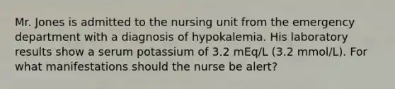 Mr. Jones is admitted to the nursing unit from the emergency department with a diagnosis of hypokalemia. His laboratory results show a serum potassium of 3.2 mEq/L (3.2 mmol/L). For what manifestations should the nurse be alert?