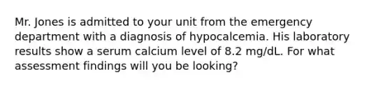 Mr. Jones is admitted to your unit from the emergency department with a diagnosis of hypocalcemia. His laboratory results show a serum calcium level of 8.2 mg/dL. For what assessment findings will you be looking?