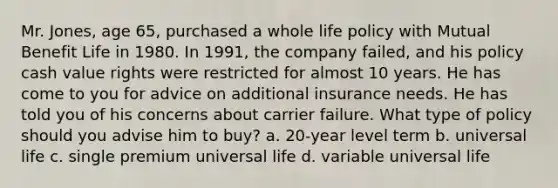 Mr. Jones, age 65, purchased a whole life policy with Mutual Benefit Life in 1980. In 1991, the company failed, and his policy cash value rights were restricted for almost 10 years. He has come to you for advice on additional insurance needs. He has told you of his concerns about carrier failure. What type of policy should you advise him to buy? a. 20-year level term b. universal life c. single premium universal life d. variable universal life