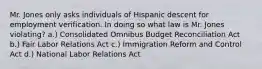 Mr. Jones only asks individuals of Hispanic descent for employment verification. In doing so what law is Mr. Jones violating? a.) Consolidated Omnibus Budget Reconciliation Act b.) Fair Labor Relations Act c.) Immigration Reform and Control Act d.) National Labor Relations Act