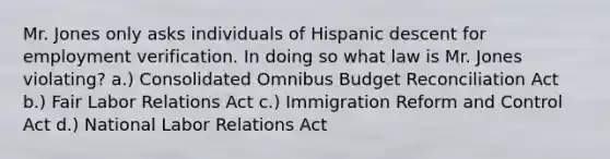 Mr. Jones only asks individuals of Hispanic descent for employment verification. In doing so what law is Mr. Jones violating? a.) Consolidated Omnibus Budget Reconciliation Act b.) Fair Labor Relations Act c.) Immigration Reform and Control Act d.) National Labor Relations Act