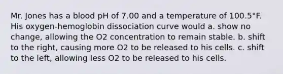 Mr. Jones has a blood pH of 7.00 and a temperature of 100.5°F. His oxygen-hemoglobin dissociation curve would a. show no change, allowing the O2 concentration to remain stable. b. shift to the right, causing more O2 to be released to his cells. c. shift to the left, allowing less O2 to be released to his cells.