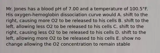 Mr. Jones has a blood pH of 7.00 and a temperature of 100.5°F. His oxygen-hemoglobin dissociation curve would A. shift to the right, causing more O2 to be released to his cells B. shift to the left, allowing less O2 to be released to his cells C. shift to the right, causing less O2 to be released to his cells D. shift to the left, allowing more O2 to be released to his cells E. show no change allowing the O2 concentration to remain stable