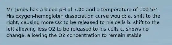 Mr. Jones has a blood pH of 7.00 and a temperature of 100.5F°. His oxygen-hemoglobin dissociation curve would: a. shift to the right, causing more O2 to be released to his cells b. shift to the left allowing less O2 to be released to his cells c. shows no change, allowing the O2 concentration to remain stable