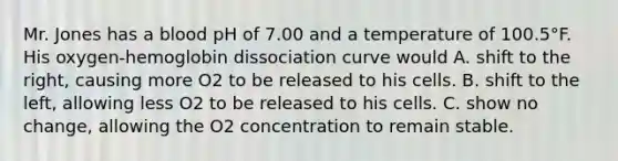 Mr. Jones has a blood pH of 7.00 and a temperature of 100.5°F. His oxygen-hemoglobin dissociation curve would A. shift to the right, causing more O2 to be released to his cells. B. shift to the left, allowing less O2 to be released to his cells. C. show no change, allowing the O2 concentration to remain stable.