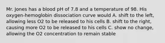 Mr. Jones has a blood pH of 7.8 and a temperature of 98. His oxygen-hemoglobin dissociation curve would A. shift to the left, allowing less O2 to be released to his cells B. shift to the right, causing more O2 to be released to his cells C. show no change, allowing the O2 concentration to remain stable