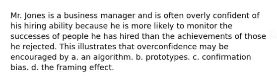 Mr. Jones is a business manager and is often overly confident of his hiring ability because he is more likely to monitor the successes of people he has hired than the achievements of those he rejected. This illustrates that overconfidence may be encouraged by a. an algorithm. b. prototypes. c. confirmation bias. d. the framing effect.