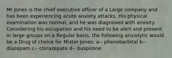 Mr Jones is the chief executive officer of a Large company and has been experiencing acute anxiety attacks. His physical examination was normal, and he was diagnosed with anxiety. Considering his occupation and his need to be alert and present in large groups on a Regular basis, the following anxiolytic would be a Drug of choice for Mister Jones: a-- phenobarbital b-- diazepam c-- clorazepate d-- buspirone