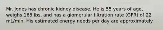 Mr. Jones has chronic kidney disease. He is 55 years of age, weighs 165 lbs, and has a glomerular filtration rate (GFR) of 22 mL/min. His estimated energy needs per day are approximately