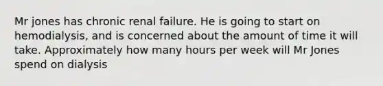 Mr jones has chronic renal failure. He is going to start on hemodialysis, and is concerned about the amount of time it will take. Approximately how many hours per week will Mr Jones spend on dialysis