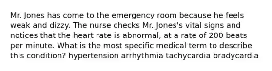 Mr. Jones has come to the emergency room because he feels weak and dizzy. The nurse checks Mr. Jones's vital signs and notices that the heart rate is abnormal, at a rate of 200 beats per minute. What is the most specific medical term to describe this condition? hypertension arrhythmia tachycardia bradycardia