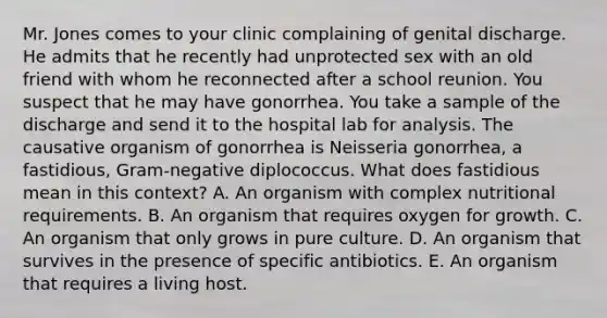 Mr. Jones comes to your clinic complaining of genital discharge. He admits that he recently had unprotected sex with an old friend with whom he reconnected after a school reunion. You suspect that he may have gonorrhea. You take a sample of the discharge and send it to the hospital lab for analysis. The causative organism of gonorrhea is Neisseria gonorrhea, a fastidious, Gram-negative diplococcus. What does fastidious mean in this context? A. An organism with complex nutritional requirements. B. An organism that requires oxygen for growth. C. An organism that only grows in pure culture. D. An organism that survives in the presence of specific antibiotics. E. An organism that requires a living host.