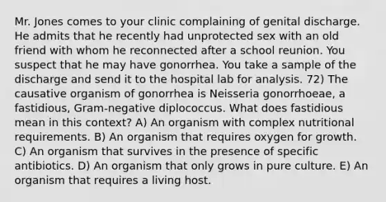 Mr. Jones comes to your clinic complaining of genital discharge. He admits that he recently had unprotected sex with an old friend with whom he reconnected after a school reunion. You suspect that he may have gonorrhea. You take a sample of the discharge and send it to the hospital lab for analysis. 72) The causative organism of gonorrhea is Neisseria gonorrhoeae, a fastidious, Gram-negative diplococcus. What does fastidious mean in this context? A) An organism with complex nutritional requirements. B) An organism that requires oxygen for growth. C) An organism that survives in the presence of specific antibiotics. D) An organism that only grows in pure culture. E) An organism that requires a living host.