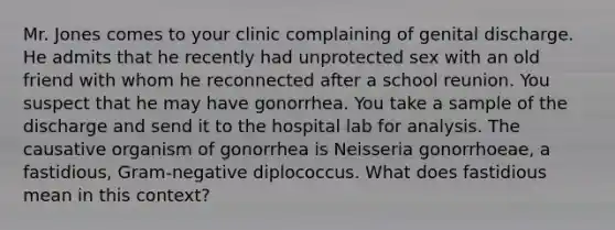 Mr. Jones comes to your clinic complaining of genital discharge. He admits that he recently had unprotected sex with an old friend with whom he reconnected after a school reunion. You suspect that he may have gonorrhea. You take a sample of the discharge and send it to the hospital lab for analysis. The causative organism of gonorrhea is Neisseria gonorrhoeae, a fastidious, Gram-negative diplococcus. What does fastidious mean in this context?