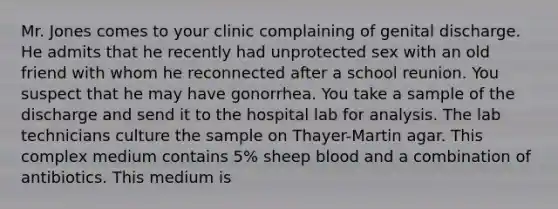 Mr. Jones comes to your clinic complaining of genital discharge. He admits that he recently had unprotected sex with an old friend with whom he reconnected after a school reunion. You suspect that he may have gonorrhea. You take a sample of the discharge and send it to the hospital lab for analysis. The lab technicians culture the sample on Thayer-Martin agar. This complex medium contains 5% sheep blood and a combination of antibiotics. This medium is