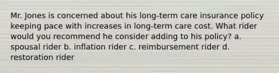 Mr. Jones is concerned about his long-term care insurance policy keeping pace with increases in long-term care cost. What rider would you recommend he consider adding to his policy? a. spousal rider b. inflation rider c. reimbursement rider d. restoration rider