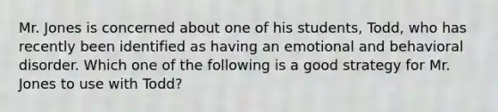 Mr. Jones is concerned about one of his students, Todd, who has recently been identified as having an emotional and behavioral disorder. Which one of the following is a good strategy for Mr. Jones to use with Todd?