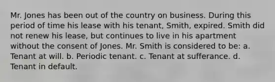 Mr. Jones has been out of the country on business. During this period of time his lease with his tenant, Smith, expired. Smith did not renew his lease, but continues to live in his apartment without the consent of Jones. Mr. Smith is considered to be: a. Tenant at will. b. Periodic tenant. c. Tenant at sufferance. d. Tenant in default.