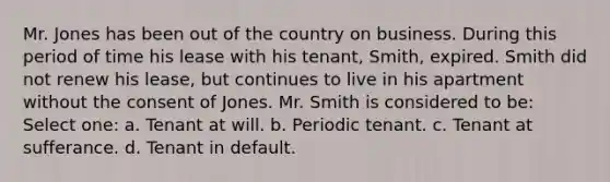 Mr. Jones has been out of the country on business. During this period of time his lease with his tenant, Smith, expired. Smith did not renew his lease, but continues to live in his apartment without the consent of Jones. Mr. Smith is considered to be: Select one: a. Tenant at will. b. Periodic tenant. c. Tenant at sufferance. d. Tenant in default.