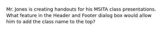 Mr. Jones is creating handouts for his MSITA class presentations. What feature in the Header and Footer dialog box would allow him to add the class name to the top?