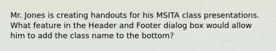 Mr. Jones is creating handouts for his MSITA class presentations. What feature in the Header and Footer dialog box would allow him to add the class name to the bottom?