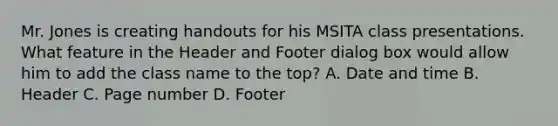 Mr. Jones is creating handouts for his MSITA class presentations. What feature in the Header and Footer dialog box would allow him to add the class name to the top? A. Date and time B. Header C. Page number D. Footer