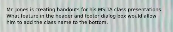 Mr. Jones is creating handouts for his MSITA class presentations. What feature in the header and footer dialog box would allow him to add the class name to the bottom.