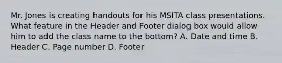 Mr. Jones is creating handouts for his MSITA class presentations. What feature in the Header and Footer dialog box would allow him to add the class name to the bottom? A. Date and time B. Header C. Page number D. Footer