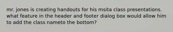 mr. jones is creating handouts for his msita class presentations. what feature in the header and footer dialog box would allow him to add the class nameto the bottom?