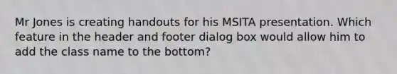 Mr Jones is creating handouts for his MSITA presentation. Which feature in the header and footer dialog box would allow him to add the class name to the bottom?