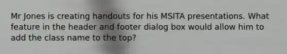 Mr Jones is creating handouts for his MSITA presentations. What feature in the header and footer dialog box would allow him to add the class name to the top?