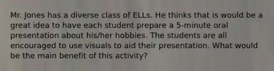 Mr. Jones has a diverse class of ELLs. He thinks that is would be a great idea to have each student prepare a 5-minute oral presentation about his/her hobbies. The students are all encouraged to use visuals to aid their presentation. What would be the main benefit of this activity?