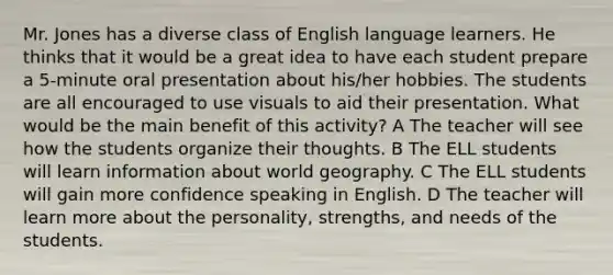 Mr. Jones has a diverse class of English language learners. He thinks that it would be a great idea to have each student prepare a 5-minute oral presentation about his/her hobbies. The students are all encouraged to use visuals to aid their presentation. What would be the main benefit of this activity? A The teacher will see how the students organize their thoughts. B The ELL students will learn information about world geography. C The ELL students will gain more confidence speaking in English. D The teacher will learn more about the personality, strengths, and needs of the students.