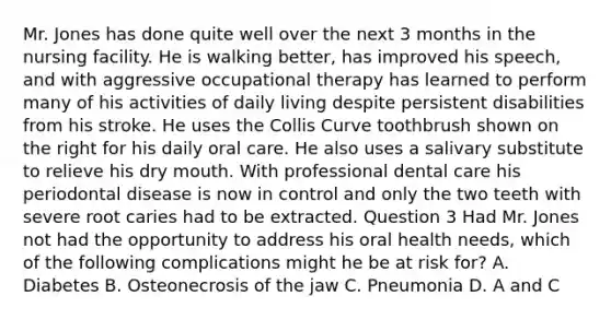 Mr. Jones has done quite well over the next 3 months in the nursing facility. He is walking better, has improved his speech, and with aggressive occupational therapy has learned to perform many of his activities of daily living despite persistent disabilities from his stroke. He uses the Collis Curve toothbrush shown on the right for his daily oral care. He also uses a salivary substitute to relieve his dry mouth. With professional dental care his periodontal disease is now in control and only the two teeth with severe root caries had to be extracted. Question 3 Had Mr. Jones not had the opportunity to address his oral health needs, which of the following complications might he be at risk for? A. Diabetes B. Osteonecrosis of the jaw C. Pneumonia D. A and C