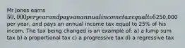 Mr Jones earns 50,000 per year and pays an annual income tax equal to 5% of his income. His neightbor, Mr Smith earns250,000 per year, and pays an annual income tax equal to 25% of his incom. The tax being changed is an example of: a) a lump sum tax b) a proportional tax c) a progressive tax d) a regressive tax