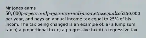 Mr Jones earns 50,000 per year and pays an annual income tax equal to 5% of his income. His neightbor, Mr Smith earns250,000 per year, and pays an annual income tax equal to 25% of his incom. The tax being changed is an example of: a) a lump sum tax b) a proportional tax c) a progressive tax d) a regressive tax