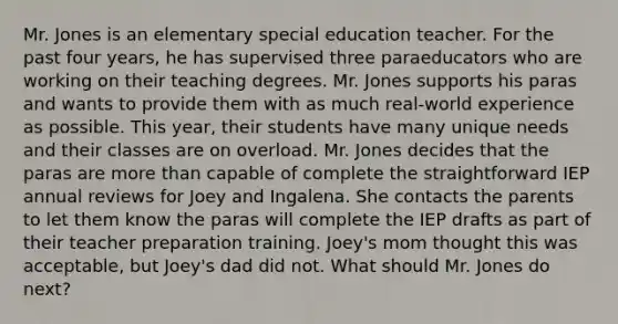 Mr. Jones is an elementary special education teacher. For the past four years, he has supervised three paraeducators who are working on their teaching degrees. Mr. Jones supports his paras and wants to provide them with as much real-world experience as possible. This year, their students have many unique needs and their classes are on overload. Mr. Jones decides that the paras are <a href='https://www.questionai.com/knowledge/keWHlEPx42-more-than' class='anchor-knowledge'>more than</a> capable of complete the straightforward IEP annual reviews for Joey and Ingalena. She contacts the parents to let them know the paras will complete the IEP drafts as part of their teacher preparation training. Joey's mom thought this was acceptable, but Joey's dad did not. What should Mr. Jones do next?