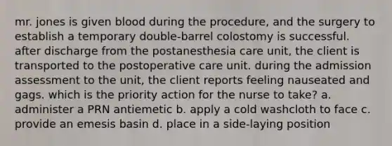 mr. jones is given blood during the procedure, and the surgery to establish a temporary double-barrel colostomy is successful. after discharge from the postanesthesia care unit, the client is transported to the postoperative care unit. during the admission assessment to the unit, the client reports feeling nauseated and gags. which is the priority action for the nurse to take? a. administer a PRN antiemetic b. apply a cold washcloth to face c. provide an emesis basin d. place in a side-laying position