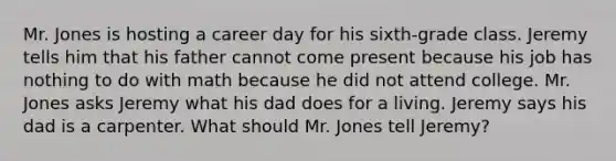 Mr. Jones is hosting a career day for his sixth-grade class. Jeremy tells him that his father cannot come present because his job has nothing to do with math because he did not attend college. Mr. Jones asks Jeremy what his dad does for a living. Jeremy says his dad is a carpenter. What should Mr. Jones tell Jeremy?