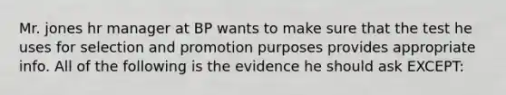 Mr. jones hr manager at BP wants to make sure that the test he uses for selection and promotion purposes provides appropriate info. All of the following is the evidence he should ask EXCEPT: